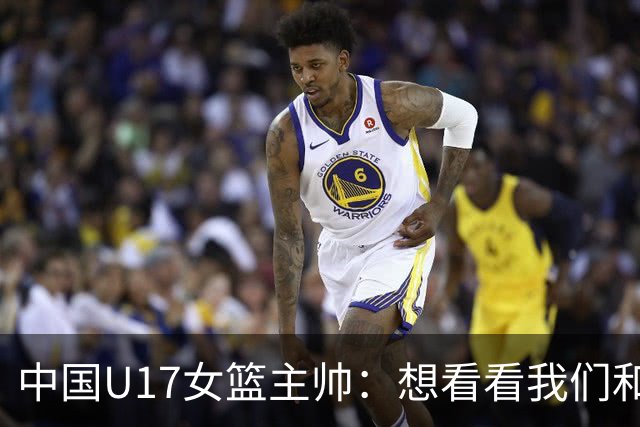 中国U17女篮主帅：想看看我们和世界篮球的差距 默契程度有待提高