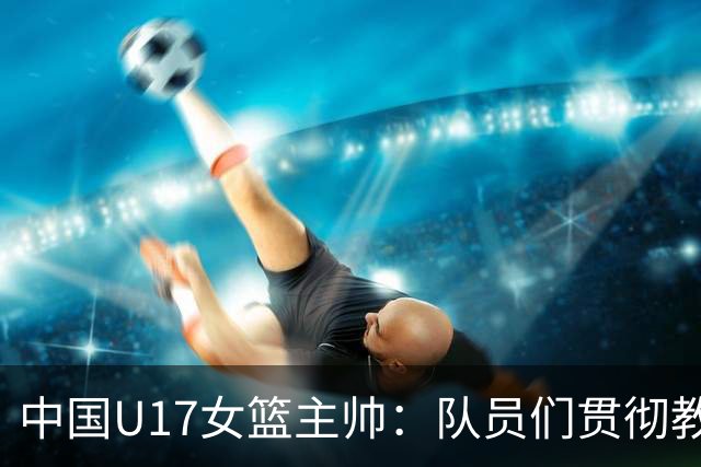 中国U17女篮主帅：队员们贯彻教练意图顽强追分 备战目标更清晰